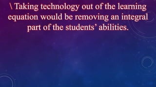 Taking technology out of the learning
equation would be removing an integral
part of the students’ abilities.
 