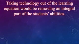 Taking technology out of the learning
equation would be removing an integral
part of the students’ abilities.
 