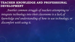 TEACHER KNOWLEDGE AND PROFESSIONAL
DEVELOPMENT
Another common struggle of teachers attempting to
integrate technology into their classrooms is a lack of
knowledge and understanding of how to use technology, or
discomfort with using it.
 