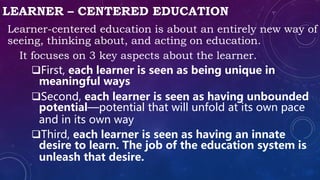 LEARNER – CENTERED EDUCATION
Learner-centered education is about an entirely new way of
seeing, thinking about, and acting on education.
It focuses on 3 key aspects about the learner.
First, each learner is seen as being unique in
meaningful ways
Second, each learner is seen as having unbounded
potential—potential that will unfold at its own pace
and in its own way
Third, each learner is seen as having an innate
desire to learn. The job of the education system is
unleash that desire.
 
