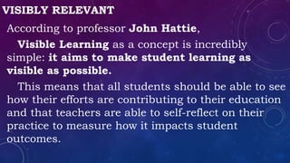 VISIBLY RELEVANT
According to professor John Hattie,
Visible Learning as a concept is incredibly
simple: it aims to make student learning as
visible as possible.
This means that all students should be able to see
how their efforts are contributing to their education
and that teachers are able to self-reflect on their
practice to measure how it impacts student
outcomes.
 