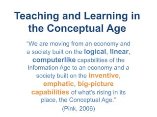 Teaching and Learning in
  the Conceptual Age
  “We are moving from an economy and
  a society built on the logical, linear,
     computerlike capabilities of the
   Information Age to an economy and a
       society built on the inventive,
      emphatic, big-picture
   capabilities of what’s rising in its
       place, the Conceptual Age.”
               (Pink, 2006)
 