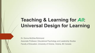 Teaching & Learning for All:
Universal Design for Learning
Dr. Donna McGhie-Richmond
Associate Professor, Educational Psychology and Leadership Studies
Faculty of Education, University of Victoria, Victoria, BC Canada
 
