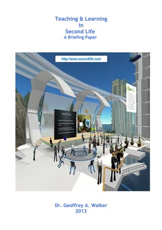 Teaching & Learning
in
Second Life
A Briefing Paper
Dr. Geoffrey A. Walker
2013
http://www.secondlife.com
 