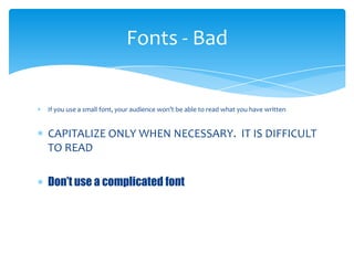 Fonts - Bad


If you use a small font, your audience won’t be able to read what you have written


CAPITALIZE ONLY WHEN NECESSARY. IT IS DIFFICULT
TO READ

Don’t use a complicated font
 