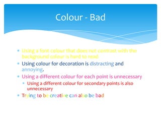 Colour - Bad


Using a font colour that does not contrast with the
background colour is hard to read
Using colour for decoration is distracting and
annoying.
Using a different colour for each point is unnecessary
  Using a different colour for secondary points is also
  unnecessary
Trying to be creative can also be bad
 