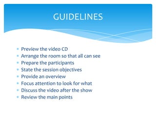 GUIDELINES


Preview the video CD
Arrange the room so that all can see
Prepare the participants
State the session objectives
Provide an overview
Focus attention to look for what
Discuss the video after the show
Review the main points
 