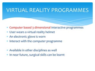 VIRTUAL REALITY PROGRAMMES

Computer based 3 dimensional interactive programmes
User wears a virtual reality helmet
An electronic glove is worn
Interact with the computer programme

Available in other disciplines as well
In near future, surgical skills can be learnt
 