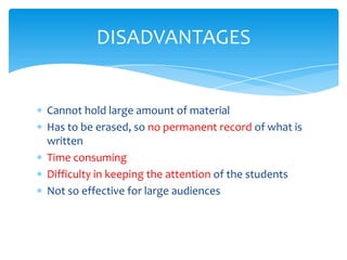 DISADVANTAGES


Cannot hold large amount of material
Has to be erased, so no permanent record of what is
written
Time consuming
Difficulty in keeping the attention of the students
Not so effective for large audiences
 