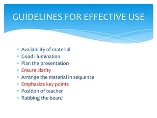 GUIDELINES FOR EFFECTIVE USE


 Availability of material
 Good illumination
 Plan the presentation
 Ensure clarity
 Arrange the material in sequence
 Emphasize key points
 Position of teacher
 Rubbing the board
 