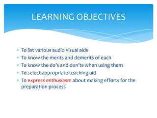 LEARNING OBJECTIVES


To list various audio visual aids
To know the merits and demerits of each
To know the do’s and don’ts when using them
To select appropriate teaching aid
To express enthusiasm about making efforts for the
preparation process
 