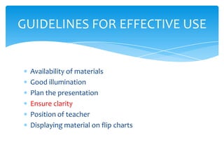 GUIDELINES FOR EFFECTIVE USE


 Availability of materials
 Good illumination
 Plan the presentation
 Ensure clarity
 Position of teacher
 Displaying material on flip charts
 