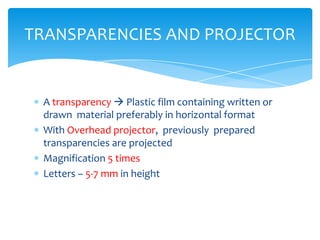 TRANSPARENCIES AND PROJECTOR


 A transparency  Plastic film containing written or
 drawn material preferably in horizontal format
 With Overhead projector, previously prepared
 transparencies are projected
 Magnification 5 times
 Letters – 5-7 mm in height
 