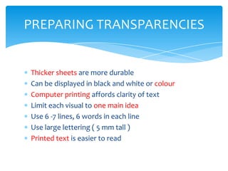 PREPARING TRANSPARENCIES


Thicker sheets are more durable
Can be displayed in black and white or colour
Computer printing affords clarity of text
Limit each visual to one main idea
Use 6 -7 lines, 6 words in each line
Use large lettering ( 5 mm tall )
Printed text is easier to read
 