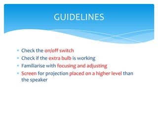 GUIDELINES


Check the on/off switch
Check if the extra bulb is working
Familiarise with focusing and adjusting
Screen for projection placed on a higher level than
the speaker
 
