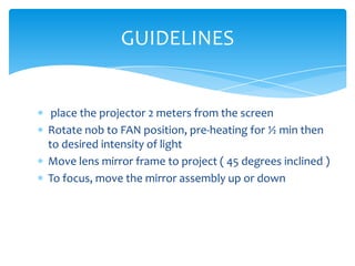 GUIDELINES


 place the projector 2 meters from the screen
Rotate nob to FAN position, pre-heating for ½ min then
to desired intensity of light
Move lens mirror frame to project ( 45 degrees inclined )
To focus, move the mirror assembly up or down
 