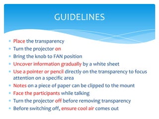 GUIDELINES

Place the transparency
Turn the projector on
Bring the knob to FAN position
Uncover information gradually by a white sheet
Use a pointer or pencil directly on the transparency to focus
attention on a specific area
Notes on a piece of paper can be clipped to the mount
Face the participants while talking
Turn the projector off before removing transparency
Before switching off, ensure cool air comes out
 