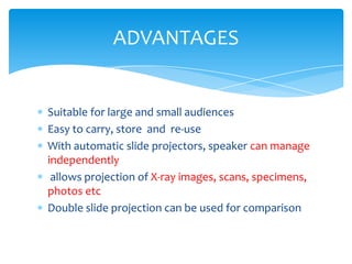 ADVANTAGES


Suitable for large and small audiences
Easy to carry, store and re-use
With automatic slide projectors, speaker can manage
independently
 allows projection of X-ray images, scans, specimens,
photos etc
Double slide projection can be used for comparison
 