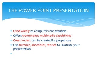 THE POWER POINT PRESENTATION


 Used widely as computers are available
 Offers tremendous multimedia capabilities
 Great impact can be created by proper use
 Use humour, anecdotes, stories to illustrate your
 presentation
 
