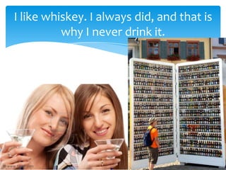 I like whiskey. I always did, and that is
          why I never drink it.
 