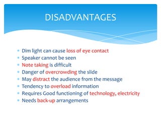 DISADVANTAGES


Dim light can cause loss of eye contact
Speaker cannot be seen
Note taking is difficult
Danger of overcrowding the slide
May distract the audience from the message
Tendency to overload information
Requires Good functioning of technology, electricity
Needs back-up arrangements
 