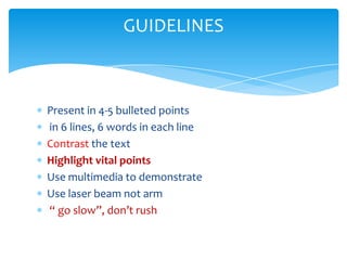 GUIDELINES



Present in 4-5 bulleted points
in 6 lines, 6 words in each line
Contrast the text
Highlight vital points
Use multimedia to demonstrate
Use laser beam not arm
“ go slow”, don’t rush
 