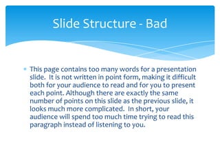 Slide Structure - Bad


This page contains too many words for a presentation
slide. It is not written in point form, making it difficult
both for your audience to read and for you to present
each point. Although there are exactly the same
number of points on this slide as the previous slide, it
looks much more complicated. In short, your
audience will spend too much time trying to read this
paragraph instead of listening to you.
 
