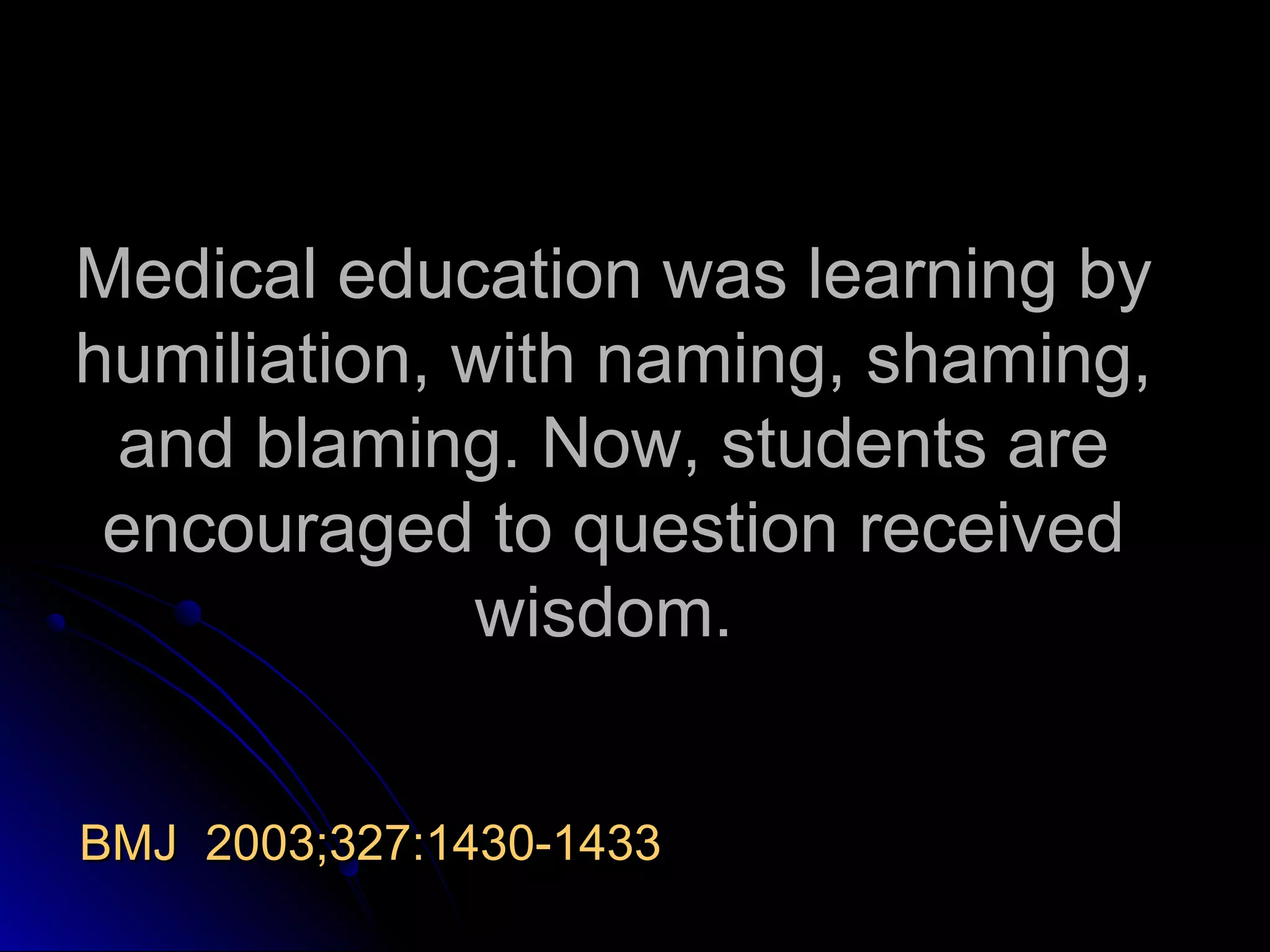 Medical education was learning by
humiliation, with naming, shaming,
and blaming. Now, students are
encouraged to question received
wisdom.
BMJ 2003;327:1430-1433

 