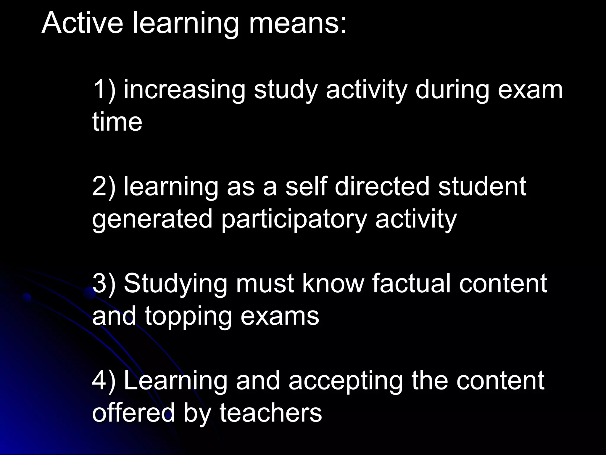 Active learning means:
1) increasing study activity during exam
time
2) learning as a self directed student
generated participatory activity
3) Studying must know factual content
and topping exams
4) Learning and accepting the content
offered by teachers

 