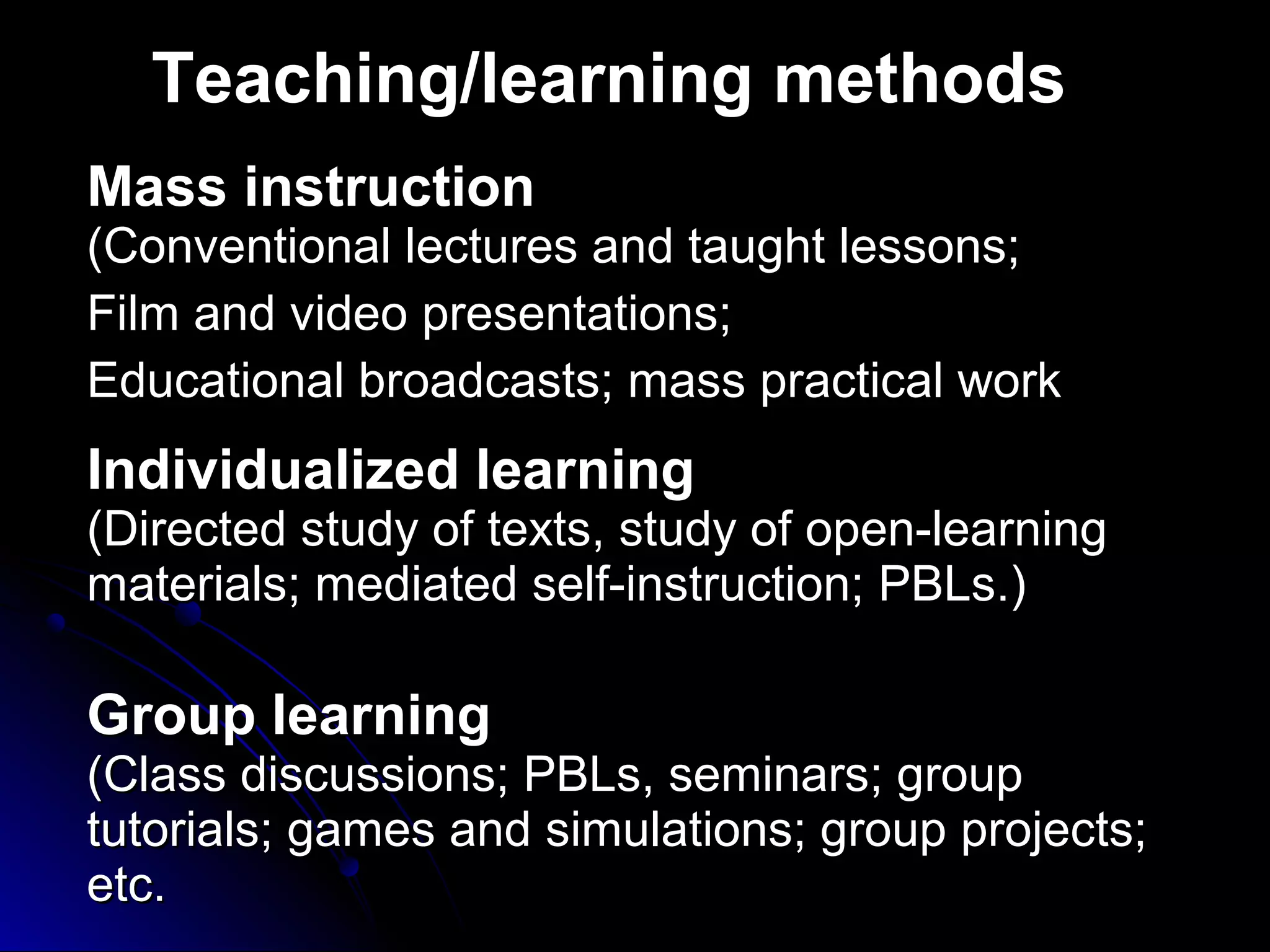 Teaching/learning methods
Mass instruction

(Conventional lectures and taught lessons;
Film and video presentations;
Educational broadcasts; mass practical work

Individualized learning

(Directed study of texts, study of open-learning
materials; mediated self-instruction; PBLs.)

Group learning

(Class discussions; PBLs, seminars; group
tutorials; games and simulations; group projects;
etc.

 