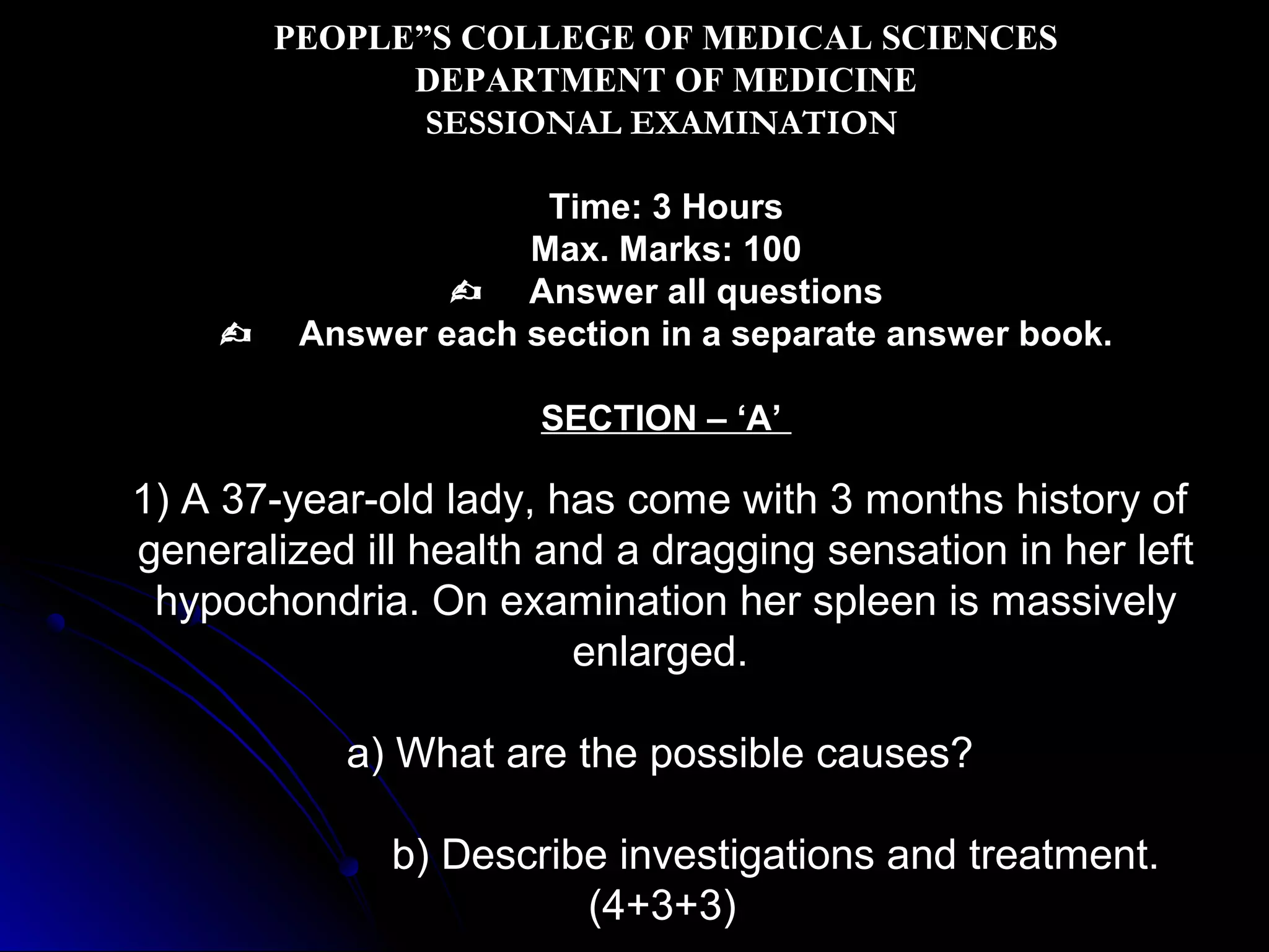 PEOPLE”S COLLEGE OF MEDICAL SCIENCES
DEPARTMENT OF MEDICINE
SESSIONAL EXAMINATION



Time: 3 Hours
Max. Marks: 100
 Answer all questions
Answer each section in a separate answer book.
SECTION – ‘A’

1) A 37-year-old lady, has come with 3 months history of
generalized ill health and a dragging sensation in her left
hypochondria. On examination her spleen is massively
enlarged.
a) What are the possible causes?
b) Describe investigations and treatment.
(4+3+3)

 