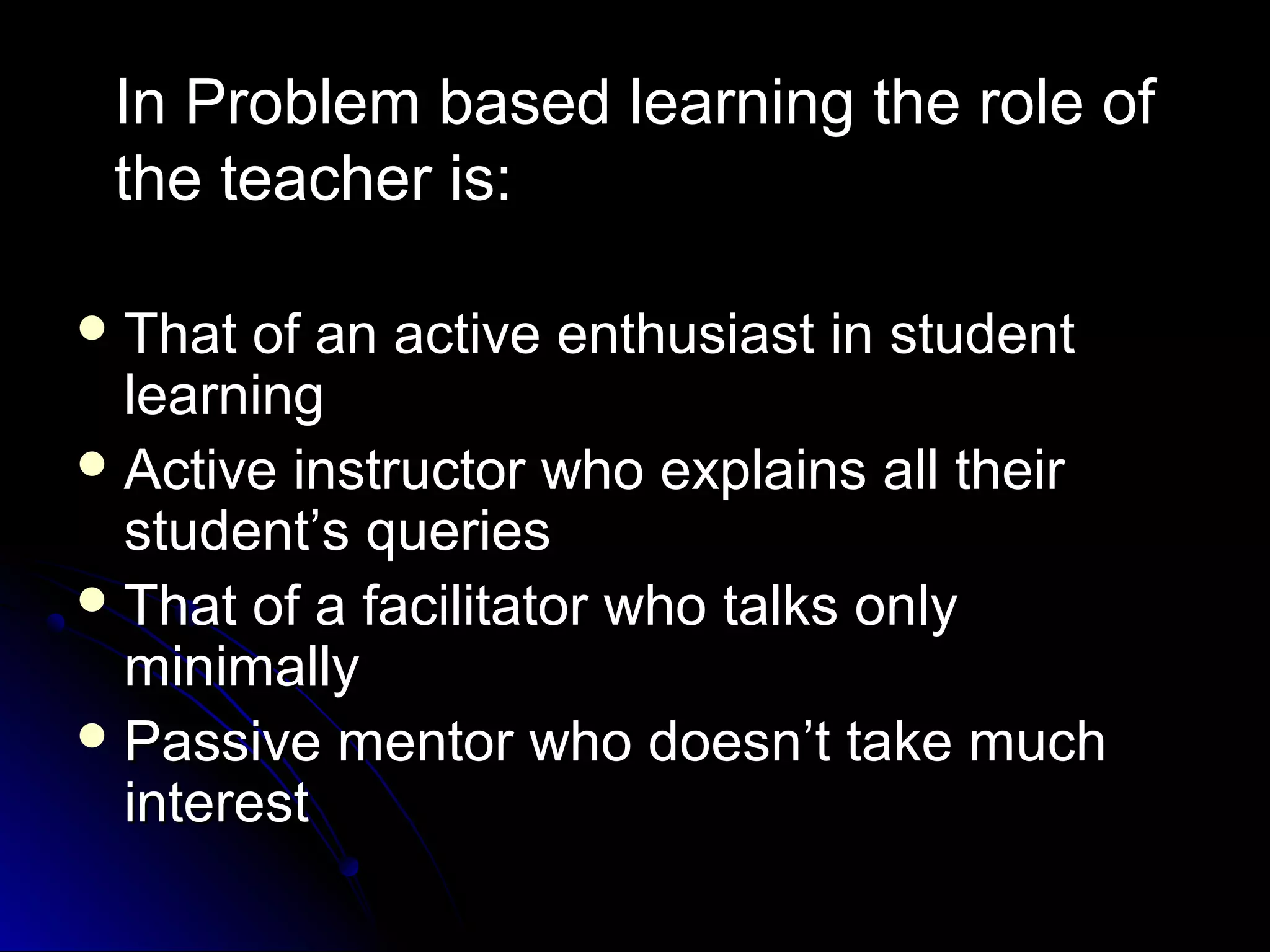 In Problem based learning the role of
the teacher is:
 That

of an active enthusiast in student
learning
 Active instructor who explains all their
student’s queries
 That of a facilitator who talks only
minimally
 Passive mentor who doesn’t take much
interest

 