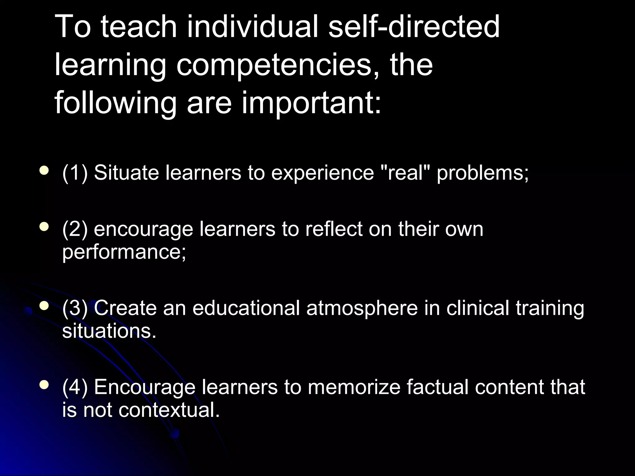 To teach individual self-directed
learning competencies, the
following are important:


(1) Situate learners to experience "real" problems;



(2) encourage learners to reflect on their own
performance;



(3) Create an educational atmosphere in clinical training
situations.



(4) Encourage learners to memorize factual content that
is not contextual.

 