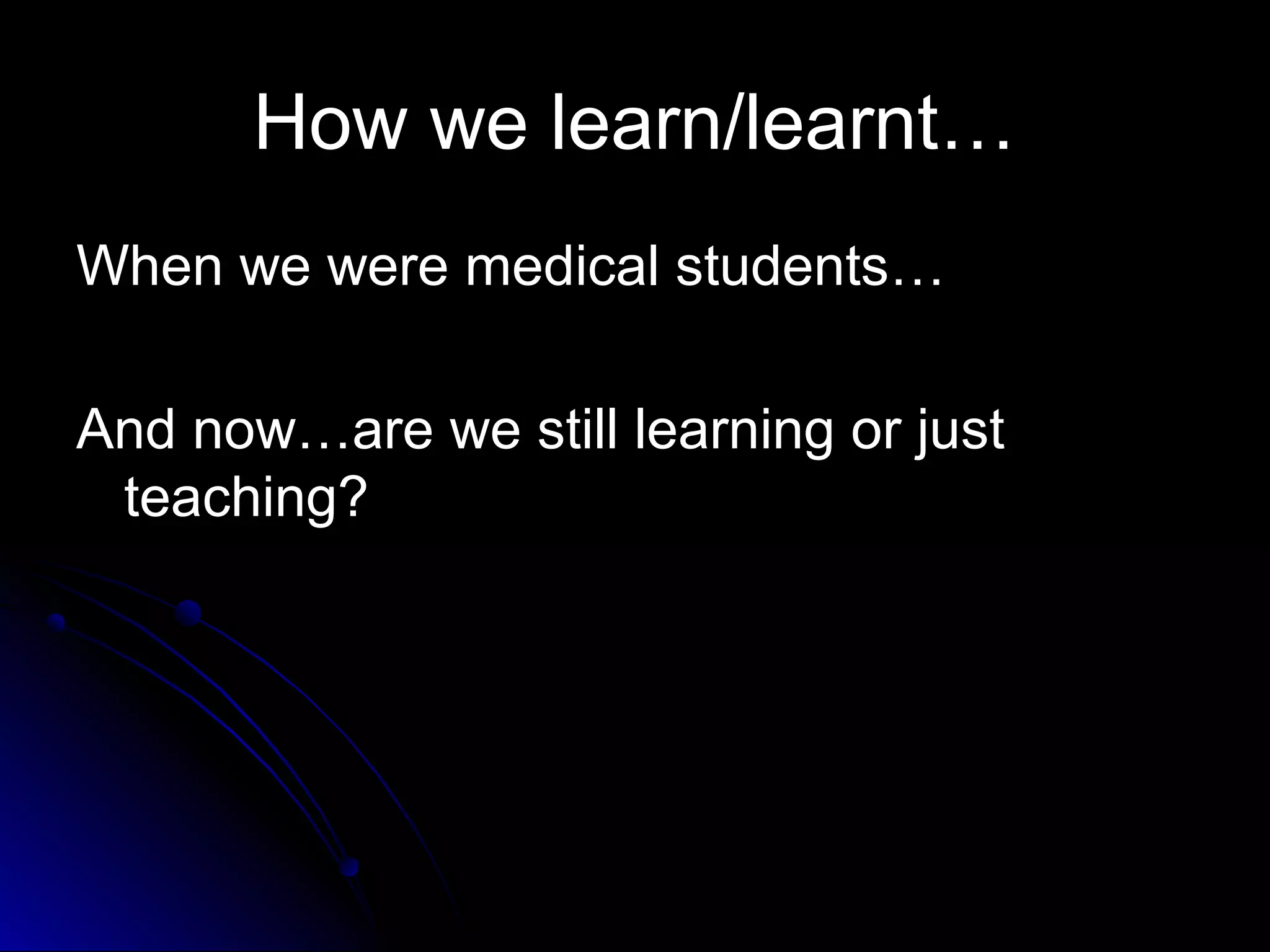 How we learn/learnt…
When we were medical students…
And now…are we still learning or just
teaching?

 