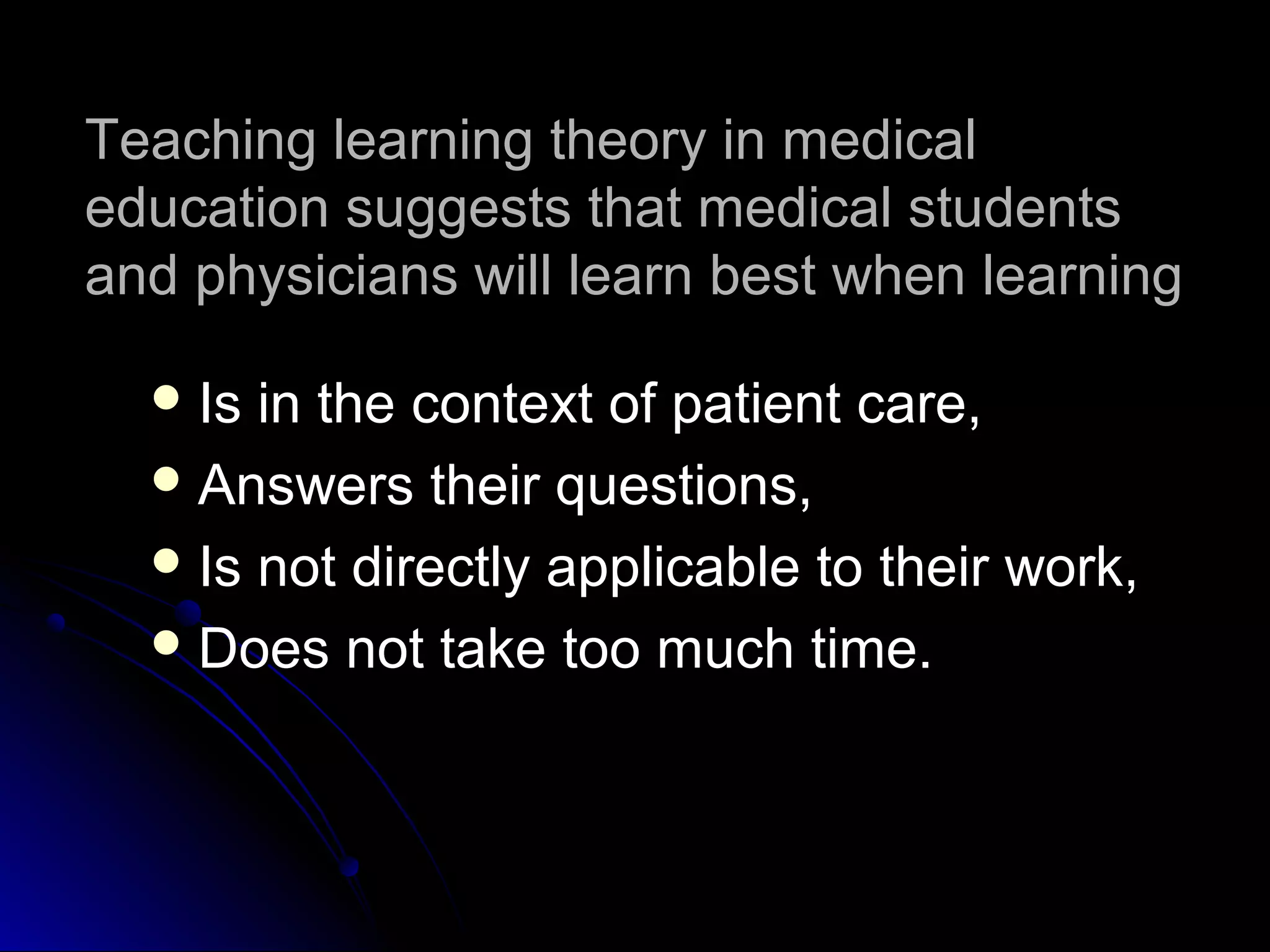 Teaching learning theory in medical
education suggests that medical students
and physicians will learn best when learning
 Is

in the context of patient care,
 Answers their questions,
 Is not directly applicable to their work,
 Does not take too much time.

 
