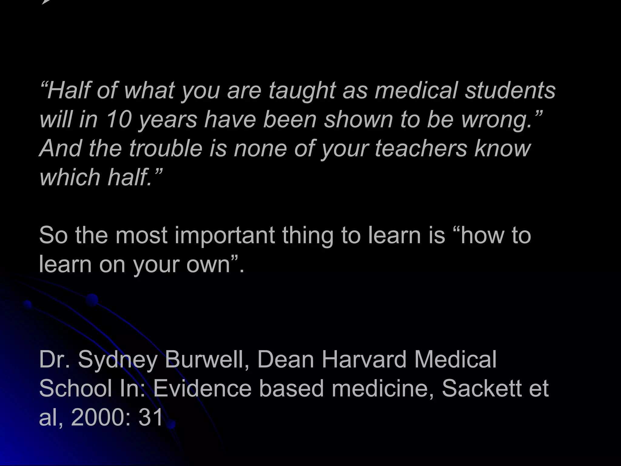 
“Half of what you are taught as medical students
will in 10 years have been shown to be wrong.”
And the trouble is none of your teachers know
which half.”
So the most important thing to learn is “how to
learn on your own”.

Dr. Sydney Burwell, Dean Harvard Medical
School In: Evidence based medicine, Sackett et
al, 2000: 31

 