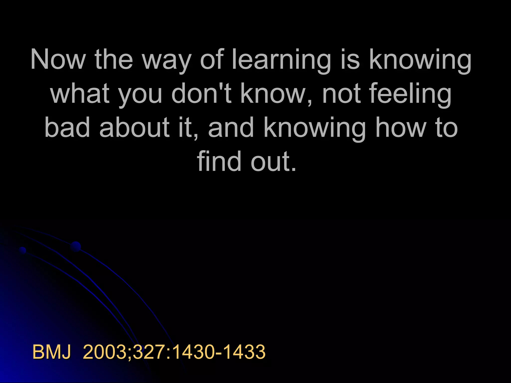 Now the way of learning is knowing
what you don't know, not feeling
bad about it, and knowing how to
find out.

BMJ 2003;327:1430-1433

 