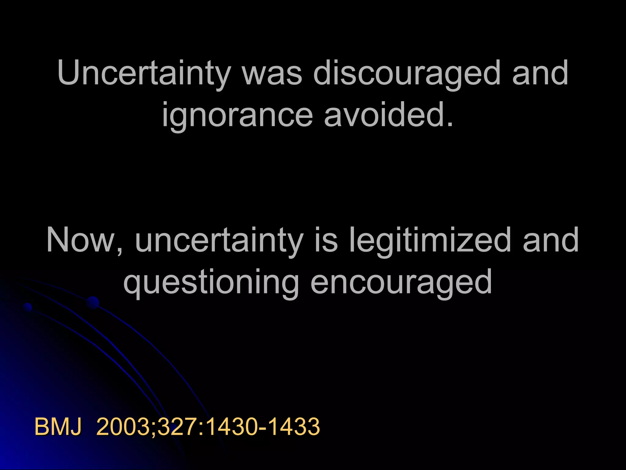 Uncertainty was discouraged and
ignorance avoided.
Now, uncertainty is legitimized and
questioning encouraged

BMJ 2003;327:1430-1433

 