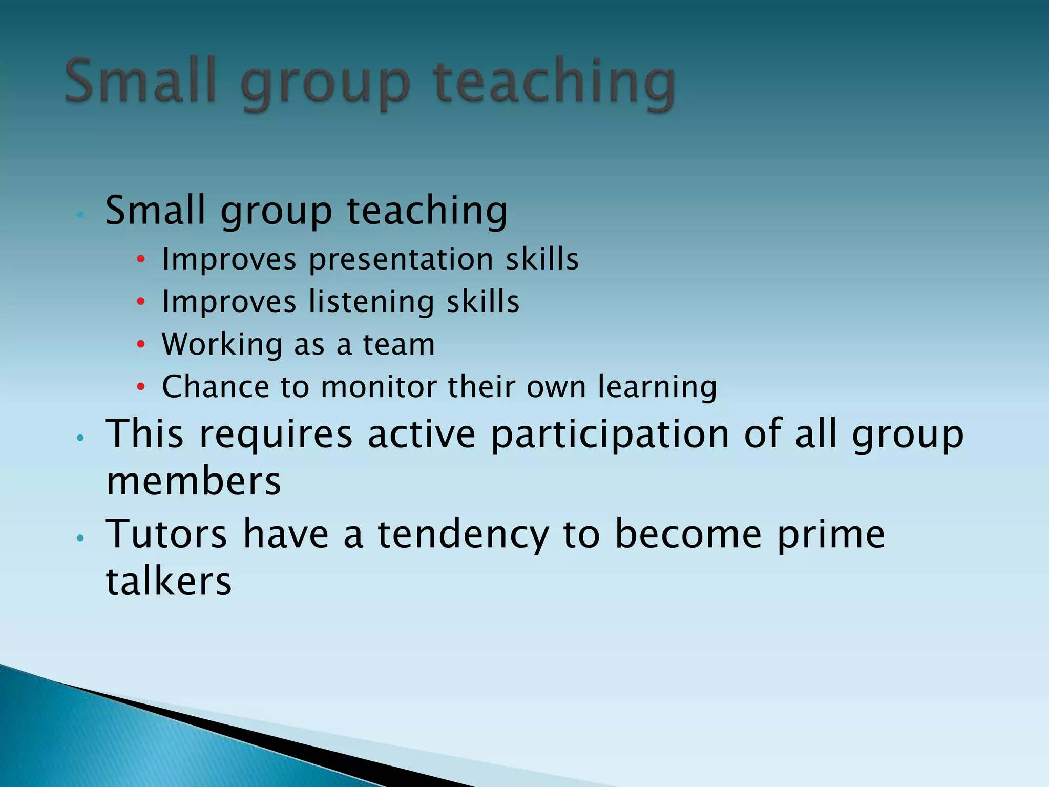 • Small group teaching
• Improves presentation skills
• Improves listening skills
• Working as a team
• Chance to monitor their own learning
• This requires active participation of all group
members
• Tutors have a tendency to become prime
talkers
 