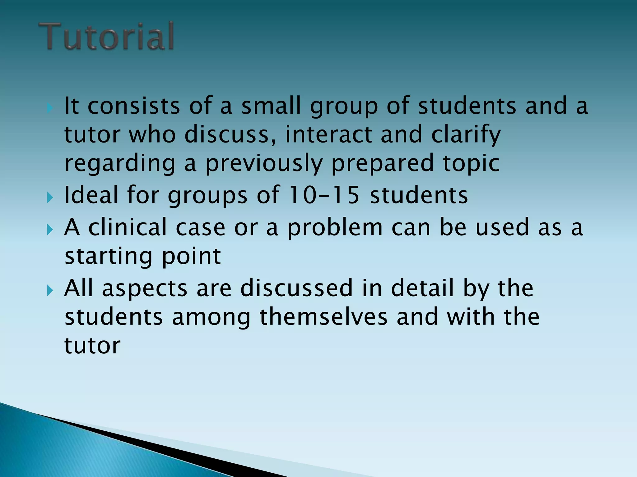  It consists of a small group of students and a
tutor who discuss, interact and clarify
regarding a previously prepared topic
 Ideal for groups of 10-15 students
 A clinical case or a problem can be used as a
starting point
 All aspects are discussed in detail by the
students among themselves and with the
tutor
 