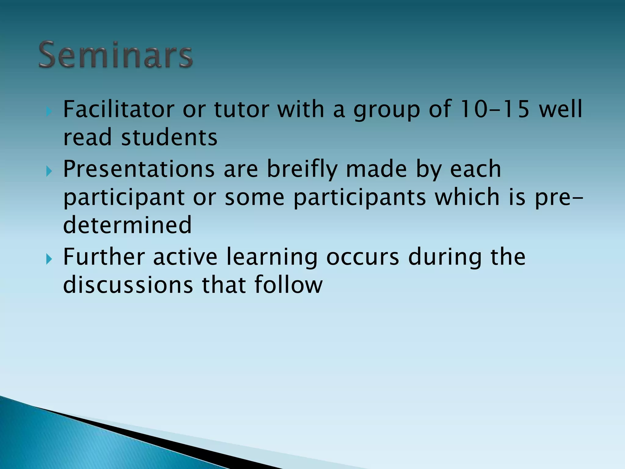  Facilitator or tutor with a group of 10-15 well
read students
 Presentations are breifly made by each
participant or some participants which is pre-
determined
 Further active learning occurs during the
discussions that follow
 