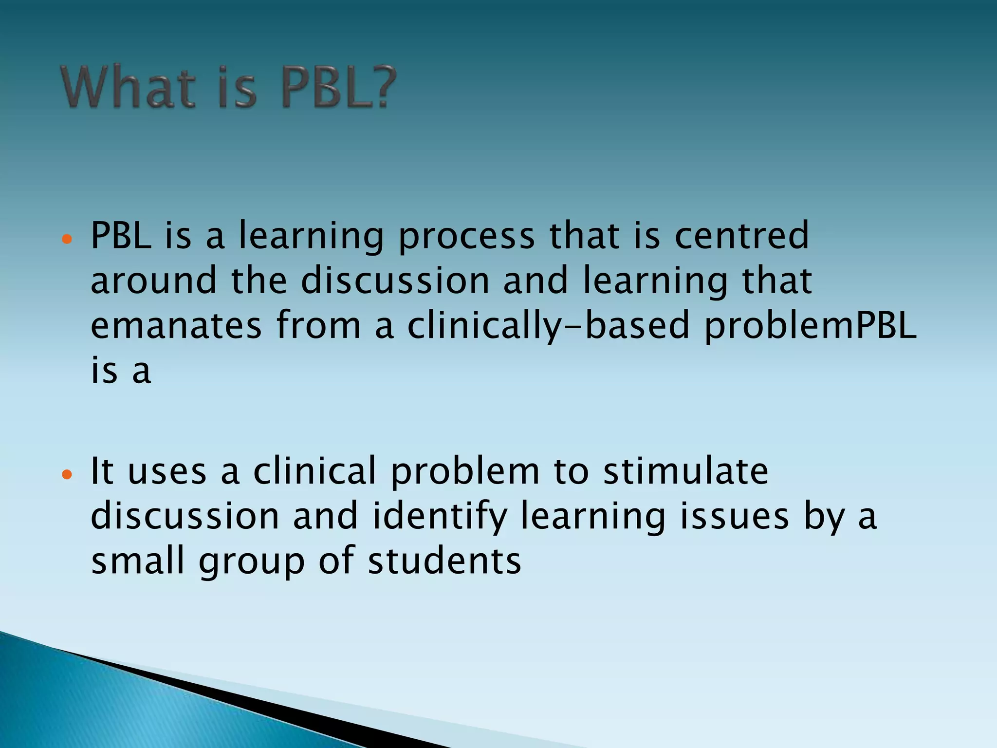  PBL is a learning process that is centred
around the discussion and learning that
emanates from a clinically-based problemPBL
is a
 It uses a clinical problem to stimulate
discussion and identify learning issues by a
small group of students
 