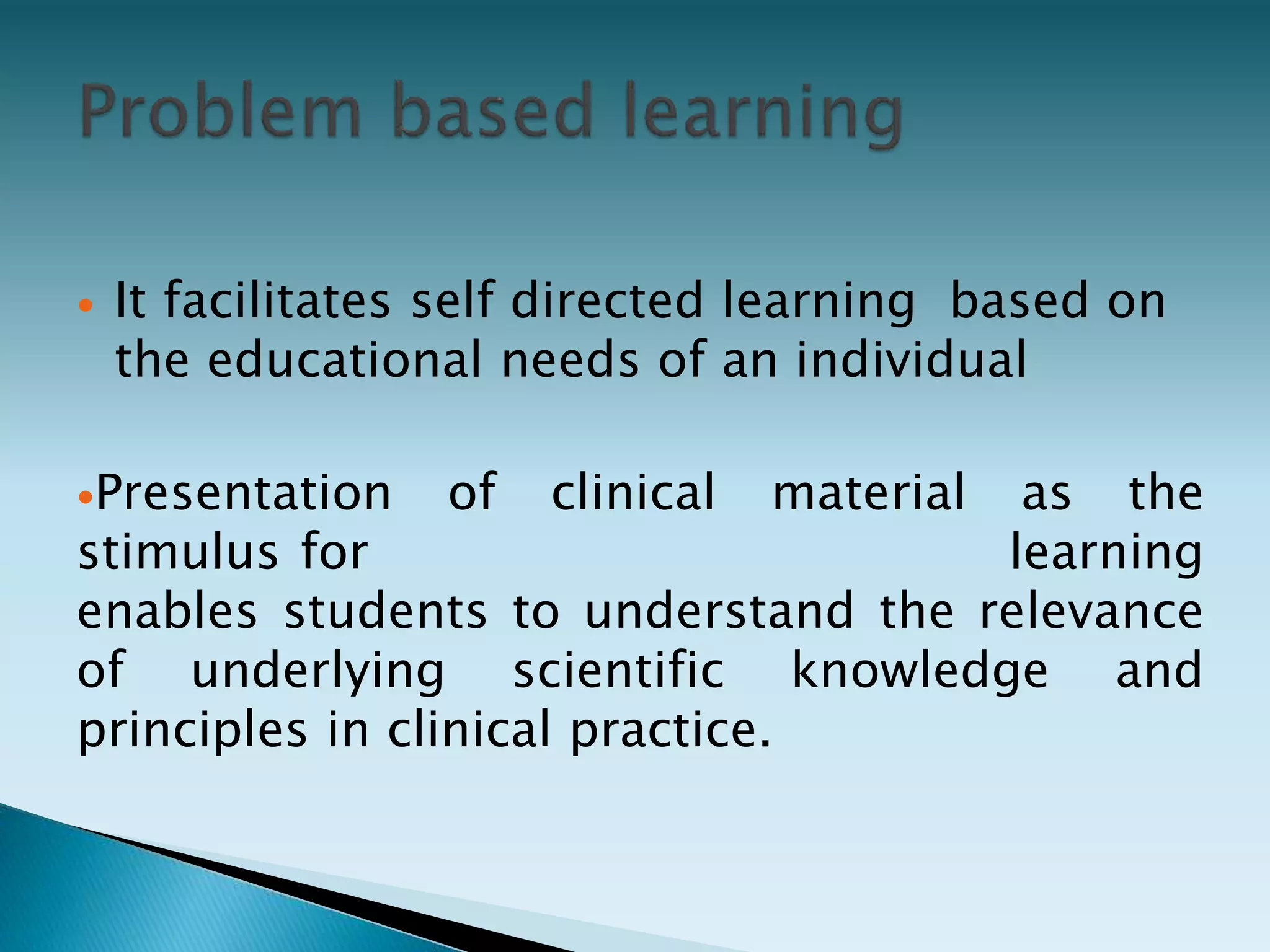  It facilitates self directed learning based on
the educational needs of an individual
Presentation of clinical material as the
stimulus for learning
enables students to understand the relevance
of underlying scientific knowledge and
principles in clinical practice.
 
