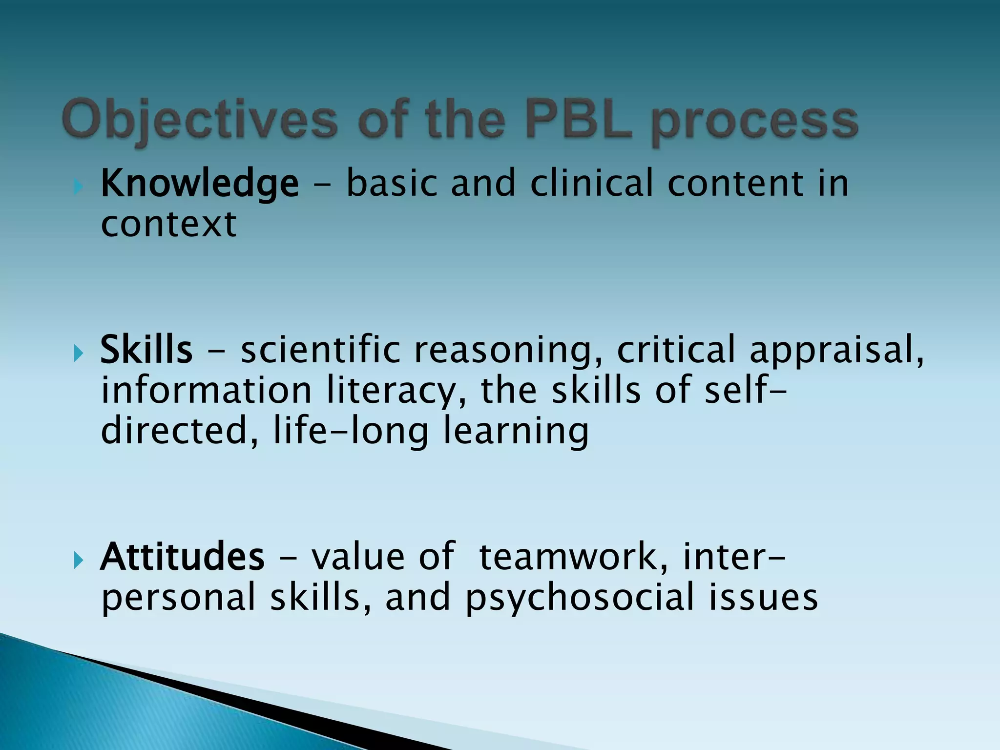  Knowledge - basic and clinical content in
context
 Skills - scientific reasoning, critical appraisal,
information literacy, the skills of self-
directed, life-long learning
 Attitudes - value of teamwork, inter-
personal skills, and psychosocial issues
 