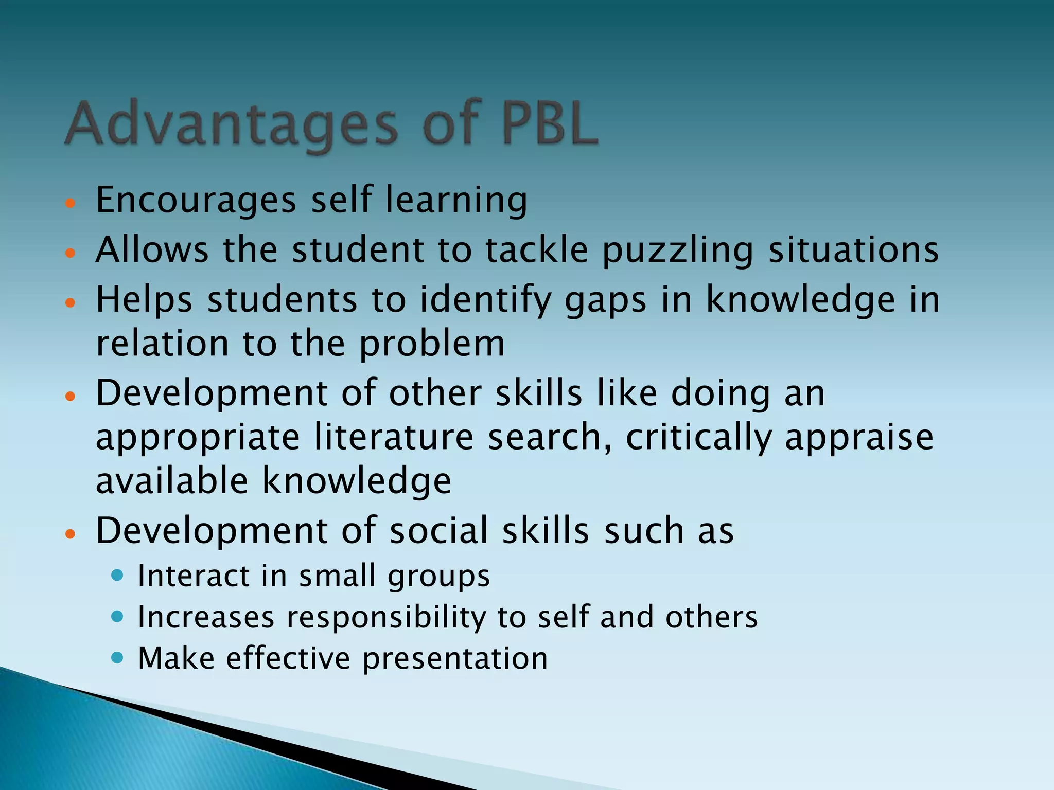  Encourages self learning
 Allows the student to tackle puzzling situations
 Helps students to identify gaps in knowledge in
relation to the problem
 Development of other skills like doing an
appropriate literature search, critically appraise
available knowledge
 Development of social skills such as
 Interact in small groups
 Increases responsibility to self and others
 Make effective presentation
 