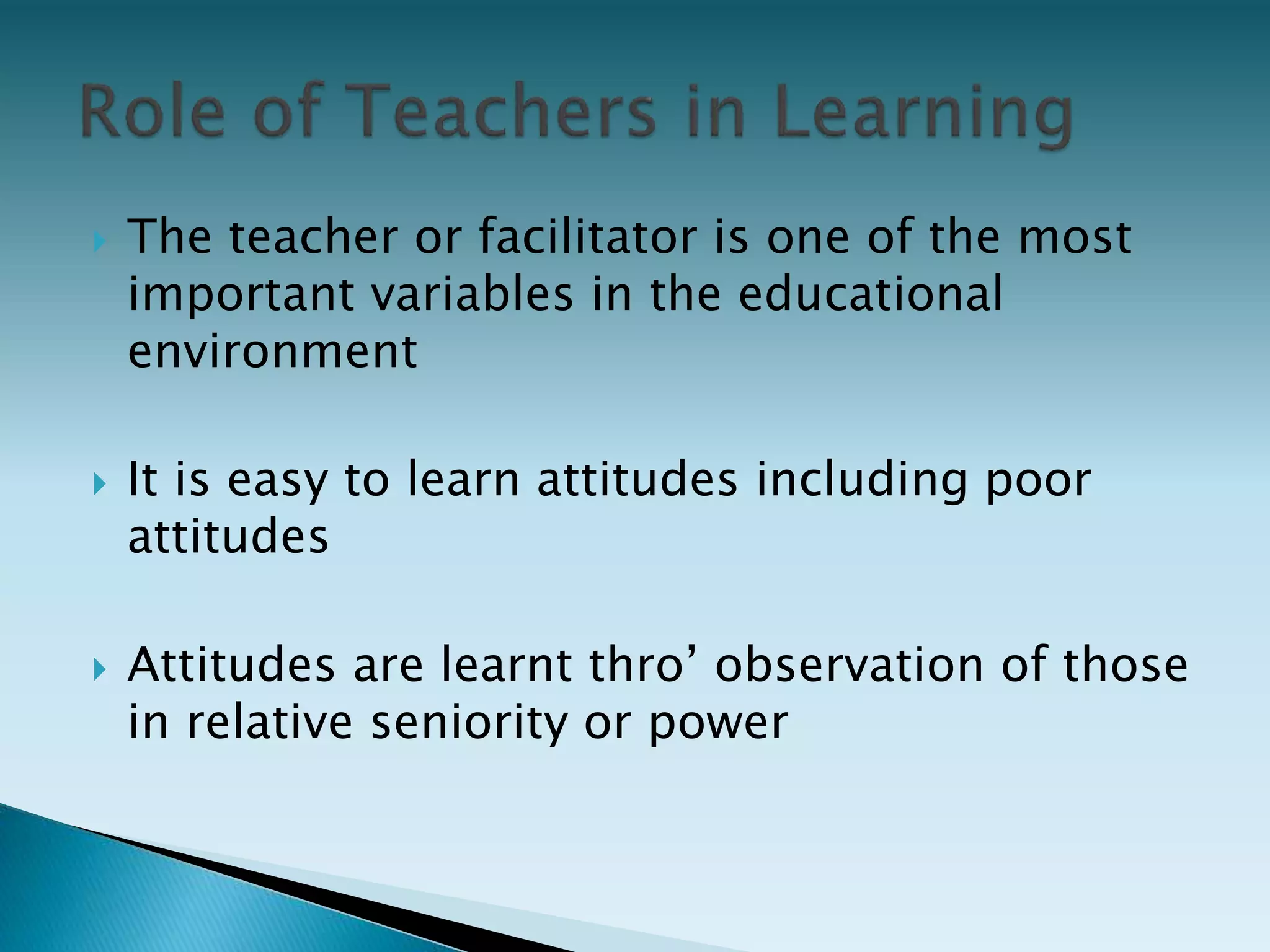  The teacher or facilitator is one of the most
important variables in the educational
environment
 It is easy to learn attitudes including poor
attitudes
 Attitudes are learnt thro’ observation of those
in relative seniority or power
 