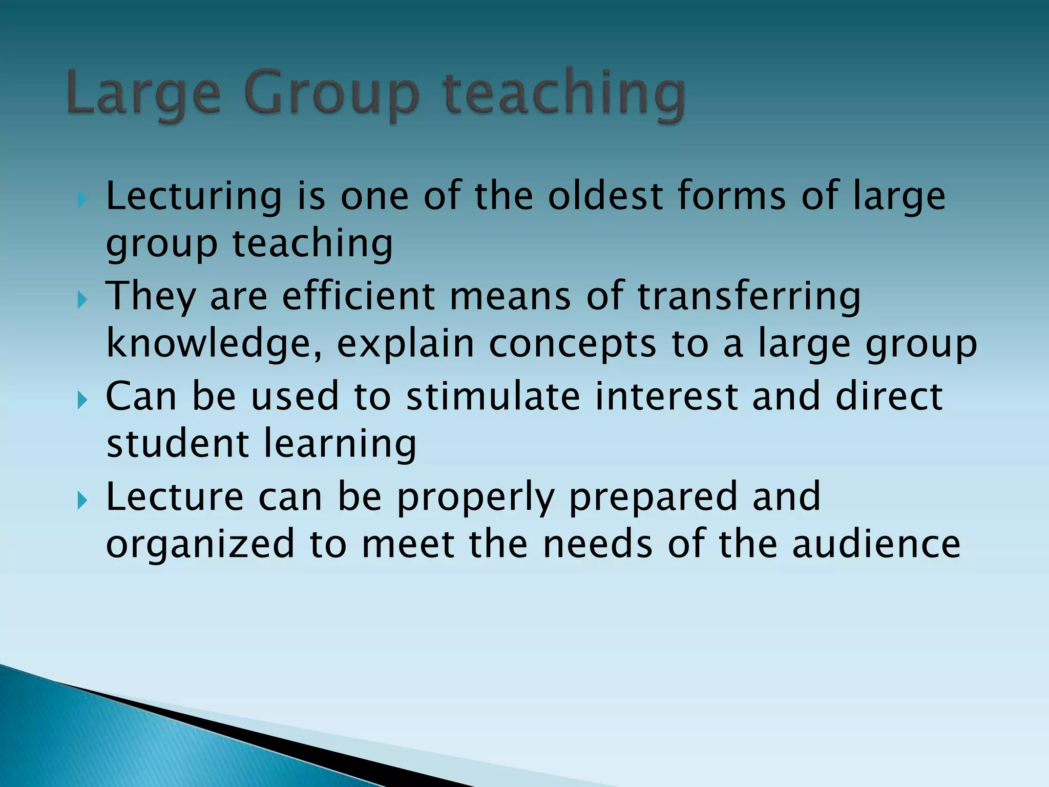  Lecturing is one of the oldest forms of large
group teaching
 They are efficient means of transferring
knowledge, explain concepts to a large group
 Can be used to stimulate interest and direct
student learning
 Lecture can be properly prepared and
organized to meet the needs of the audience
 
