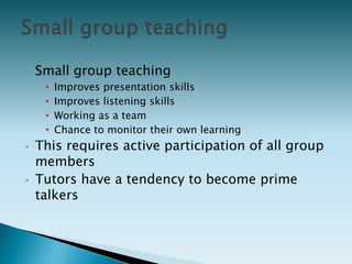 • Small group teaching
• Improves presentation skills
• Improves listening skills
• Working as a team
• Chance to monitor their own learning
• This requires active participation of all group
members
• Tutors have a tendency to become prime
talkers
 