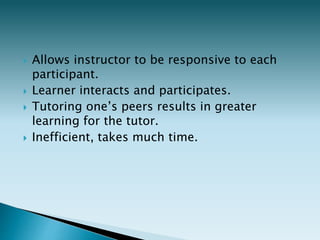  Allows instructor to be responsive to each
participant.
 Learner interacts and participates.
 Tutoring one’s peers results in greater
learning for the tutor.
 Inefficient, takes much time.
 