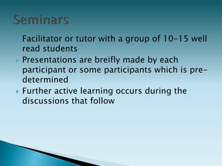 Facilitator or tutor with a group of 10-15 well
read students
 Presentations are breifly made by each
participant or some participants which is pre-
determined
 Further active learning occurs during the
discussions that follow
 